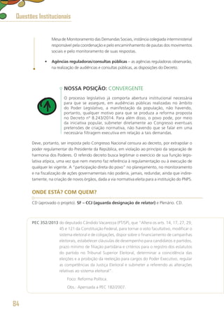 Mesa de Monitoramento das Demandas Sociais, instância colegiada interministerial
responsável pela coordenação e pelo encaminhamento de pautas dos movimentos
sociais e pelo monitoramento de suas respostas.
•	 Agências reguladoras/consultas públicas – as agências reguladoras observarão,
na realização de audiências e consultas públicas, as disposições do Decreto.
NOSSA POSIÇÃO: CONVERGENTE
O processo legislativo já comporta abertura institucional necessária
para que se assegure, em audiências públicas realizadas no âmbito
do Poder Legislativo, a manifestação da população, não havendo,
portanto, qualquer motivo para que se produza a reforma proposta
no Decreto nº 8.243/2014. Para além disso, o povo pode, por meio
da iniciativa popular, submeter diretamente ao Congresso eventuais
pretensões de criação normativa, não havendo que se falar em uma
necessária filtragem executiva em relação a tais demandas.
Deve, portanto, ser imposta pelo Congresso Nacional censura ao decreto, por extrapolar o
poder regulamentar do Presidente da República, em violação ao princípio da separação de
harmonia dos Poderes. O referido decreto busca legitimar o exercício de sua função legis-
lativa atípica, uma vez que nem mesmo faz referência à regulamentação ou à execução de
qualquer lei vigente. A “participação direta do povo” no planejamento, no monitoramento
e na fiscalização de ações governamentais não poderia, jamais, redundar, ainda que indire-
tamente, na criação de novos órgãos, dada a via normativa eleita para a instituição do PNPS.
ONDE ESTÁ? COM QUEM?
CD (aprovado o projeto). SF – CCJ (aguarda designação de relator) e Plenário. CD.
PEC 352/2013 do deputado Cândido Vacarezza (PT/SP), que “Altera os arts. 14, 17, 27, 29,
45 e 121 da Constituição Federal, para tornar o voto facultativo, modificar o
sistema eleitoral e de coligações, dispor sobre o financiamento de campanhas
eleitorais, estabelecer cláusulas de desempenho para candidatos e partidos,
prazo mínimo de filiação partidária e critérios para o registro dos estatutos
do partido no Tribunal Superior Eleitoral, determinar a coincidência das
eleições e a proibição da reeleição para cargos do Poder Executivo, regular
as competências da Justiça Eleitoral e submeter a referendo as alterações
relativas ao sistema eleitoral”.
	 Foco: Reforma Política.
	 Obs.: Apensada a PEC 182/2007.
Questões Institucionais
84
 