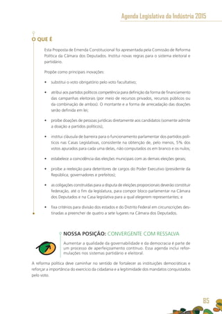 O QUE É
Esta Proposta de Emenda Constitucional foi apresentada pela Comissão de Reforma
Política da Câmara dos Deputados. Institui novas regras para o sistema eleitoral e
partidário.
Propõe como principais inovações:
•	 substitui o voto obrigatório pelo voto facultativo;
•	 atribui aos partidos políticos competência para definição da forma de financiamento
das campanhas eleitorais (por meio de recursos privados, recursos públicos ou
da combinação de ambos). O montante e a forma de arrecadação das doações
serão definida em lei;
•	 proíbe doações de pessoas jurídicas diretamente aos candidatos (somente admite
a doação a partidos políticos);
•	 institui cláusula de barreira para o funcionamento parlamentar dos partidos polí-
ticos nas Casas Legislativas, consistente na obtenção de, pelo menos, 5% dos
votos apurados para cada uma delas, não computados os em branco e os nulos;
•	 estabelece a coincidência das eleições municipais com as demais eleições gerais;
•	 proíbe a reeleição para detentores de cargos do Poder Executivo (presidente da
República; governadores e prefeitos);
•	 as coligações construídas para a disputa de eleições proporcionais deverão constituir
federação, até o fim da legislatura, para compor bloco parlamentar na Câmara
dos Deputados e na Casa legislativa para a qual elegerem representantes; e
•	 fixa critérios para divisão dos estados e do Distrito Federal em circunscrições des-
tinadas a preencher de quatro a sete lugares na Câmara dos Deputados.
NOSSA POSIÇÃO: CONVERGENTE COM RESSALVA
Aumentar a qualidade da governabilidade e da democracia é parte de
um processo de aperfeiçoamento contínuo. Essa agenda inclui refor-
mulações nos sistemas partidário e eleitoral.
A reforma política deve caminhar no sentido de fortalecer as instituições democráticas e
reforçar a importância do exercício da cidadania e a legitimidade dos mandatos conquistados
pelo voto.
Agenda Legislativa da Indústria 2015
85
 