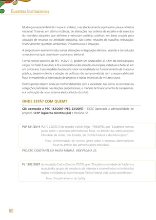 Mudanças nesse âmbito têm impacto indireto, mas absolutamente significativo para a indústria
nacional. Trata-se, em última instância, de alterações nos critérios de escolha e de exercício
do mandato daqueles que definem e executam políticas públicas em áreas cruciais para
alocação de recursos na atividade produtiva, tais como: relações de trabalho; tributação;
financiamento; questões ambientais; infraestrutura e inovação.
A proposta em exame introduz várias alterações na legislação eleitoral, visando a dar solução
a mecanismos que desvirtuam o processo eleitoral.
Como pontos positivos da PEC 352/2013, podem ser destacados: a) o fim da reeleição para
cargos no Poder Executivo; e b) a coincidência das eleições municipais, estaduais e federal, em
um único ano. Essas medidas favorecem maior racionalidade no funcionamento da máquina
pública, desestimulando a adoção de políticas não comprometidas com a responsabilidade
fiscal e impedindo a interrupção de projetos e obras essenciais de infraestrutura.
Outros pontos devem ainda ser melhor debatidos com a sociedade, tais como: as restrições às
coligações partidárias nas eleições proporcionais; o modelo de financiamento de campanhas;
e a instituição de novo sistema eleitoral (voto distrital).
ONDE ESTÁ? COM QUEM?
CD: apensada a PEC 182/2007 (PEC 23/2007) – CCJC (aprovada a admissibilidade do
projeto), CESP (aguarda constituição) e Plenário. SF.
PLP 381/2014 (PLS-C 222/2013 do senador Vital do Rêgo – PMDB/PB), que “Estabelece normas
gerais sobre o processo administrativo fiscal, no âmbito das administrações
tributárias da União, dos Estados, do Distrito Federal e dos Municípios”.
	 Foco: Uniformização de normas gerais sobre o processo administrativo
fiscal no âmbito das administrações tributárias.
PROJETO CONSTANTE DA PAUTA MÍNIMA. VIDE PÁGINA 23.
PL 1202/2007 do deputado Carlos Zarattini (PT/SP), que “Disciplina a atividade de ‘lobby’ e a
atuação dos grupos de pressão ou de interesse e assemelhados no âmbito dos
órgãos e entidades da Administração Pública Federal, e dá outras providências”.
	 Foco: Disciplinamento do Lobby.
Questões Institucionais
86
 
