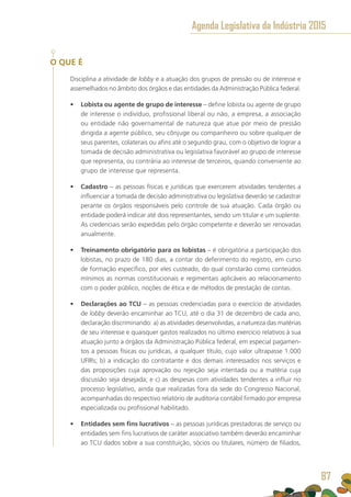 O QUE É
Disciplina a atividade de lobby e a atuação dos grupos de pressão ou de interesse e
assemelhados no âmbito dos órgãos e das entidades da Administração Pública federal.
•	 Lobista ou agente de grupo de interesse – define lobista ou agente de grupo
de interesse o indivíduo, profissional liberal ou não, a empresa, a associação
ou entidade não governamental de natureza que atue por meio de pressão
dirigida a agente público, seu cônjuge ou companheiro ou sobre qualquer de
seus parentes, colaterais ou afins até o segundo grau, com o objetivo de lograr a
tomada de decisão administrativa ou legislativa favorável ao grupo de interesse
que representa, ou contrária ao interesse de terceiros, quando conveniente ao
grupo de interesse que representa.
•	 Cadastro – as pessoas físicas e jurídicas que exercerem atividades tendentes a
influenciar a tomada de decisão administrativa ou legislativa deverão se cadastrar
perante os órgãos responsáveis pelo controle de sua atuação. Cada órgão ou
entidade poderá indicar até dois representantes, sendo um titular e um suplente.
As credenciais serão expedidas pelo órgão competente e deverão ser renovadas
anualmente.
•	 Treinamento obrigatório para os lobistas – é obrigatória a participação dos
lobistas, no prazo de 180 dias, a contar do deferimento do registro, em curso
de formação específico, por eles custeado, do qual constarão como conteúdos
mínimos as normas constitucionais e regimentais aplicáveis ao relacionamento
com o poder público, noções de ética e de métodos de prestação de contas.
•	 Declarações ao TCU – as pessoas credenciadas para o exercício de atividades
de lobby deverão encaminhar ao TCU, até o dia 31 de dezembro de cada ano,
declaração discriminando: a) as atividades desenvolvidas, a natureza das matérias
de seu interesse e quaisquer gastos realizados no último exercício relativos à sua
atuação junto a órgãos da Administração Pública federal, em especial pagamen-
tos a pessoas físicas ou jurídicas, a qualquer título, cujo valor ultrapasse 1.000
UFIRs; b) a indicação do contratante e dos demais interessados nos serviços e
das proposições cuja aprovação ou rejeição seja intentada ou a matéria cuja
discussão seja desejada; e c) as despesas com atividades tendentes a influir no
processo legislativo, ainda que realizadas fora da sede do Congresso Nacional,
acompanhadas do respectivo relatório de auditoria contábil firmado por empresa
especializada ou profissional habilitado.
•	 Entidades sem fins lucrativos – as pessoas jurídicas prestadoras de serviço ou
entidades sem fins lucrativos de caráter associativo também deverão encaminhar
ao TCU dados sobre a sua constituição, sócios ou titulares, número de filiados,
Agenda Legislativa da Indústria 2015
87
 