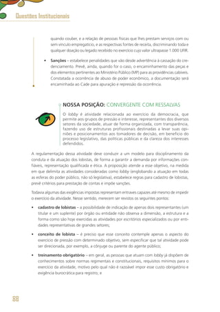 quando couber, e a relação de pessoas físicas que lhes prestam serviços com ou
sem vínculo empregatício, e as respectivas fontes de receita, discriminando toda e
qualquer doação ou legado recebido no exercício cujo valor ultrapasse 1.000 UFIR.
•	 Sanções – estabelece penalidades que vão desde advertência à cassação do cre-
denciamento. Prevê, ainda, quando for o caso, o encaminhamento das peças e
dos elementos pertinentes ao Ministério Público (MP) para as providências cabíveis.
Constatada a ocorrência de abuso de poder econômico, a documentação será
encaminhada ao Cade para apuração e repressão da ocorrência.
NOSSA POSIÇÃO: CONVERGENTE COM RESSALVAS
O lobby é atividade relacionada ao exercício da democracia, que
permite aos grupos de pressão e interesse, representantes dos diversos
setores da sociedade, atuar de forma organizada, com transparência,
fazendo uso de estruturas profissionais destinadas a levar suas opi-
niões e posicionamentos aos tomadores de decisão, em benefício do
processo legislativo, das políticas públicas e da clareza dos interesses
defendidos.
A regulamentação dessa atividade deve conduzir a um modelo para disciplinamento da
conduta e da atuação dos lobistas, de forma a garantir a demanda por informações con-
fiáveis, representação qualificada e ética. A proposição atende a esse objetivo, na medida
em que delimita as atividades consideradas como lobby (englobando a atuação em todas
as esferas do poder público, não só legislativa), estabelece regras para cadastro de lobistas,
prevê critérios para prestação de contas e impõe sanções.
Todavia algumas das exigências impostas representam entraves capazes até mesmo de impedir
o exercício da atividade. Nesse sentido, merecem ser revistos os seguintes pontos:
•	 cadastro de lobistas – a possibilidade de indicação de apenas dois representantes (um
titular e um suplente) por órgão ou entidade não observa a dimensão, a estrutura e a
forma como são hoje exercidas as atividades por escritórios especializados ou por enti-
dades representativas de grandes setores;
•	 conceito de lobista – é preciso que esse conceito contemple apenas o aspecto do
exercício de pressão com determinado objetivo, sem especificar que tal atividade pode
ser direcionada, por exemplo, a cônjuge ou parente do agente público;
•	 treinamento obrigatório – em geral, as pessoas que atuam com lobby já dispõem de
conhecimentos sobre normas regimentais e constitucionais, requisitos mínimos para o
exercício da atividade, motivo pelo qual não é razoável impor esse custo obrigatório e
exigência burocrática para registro; e
Questões Institucionais
88
 