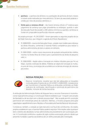 •	 penhora – a penhora de dinheiro e as averbações de penhoras de bens móveis
e imóveis serão realizadas por meio eletrônico. Os bens do executado poderão ir
a leilão por meio de processo eletrônico; e
•	 limite para a remessa oficial – não haverá remessa oficial à 2ª instância para
julgamento da sentença que julgar procedentes os embargos, quando o valor
da execução fiscal não exceder a 240 salários-mínimos ou quando a sentença se
fundar em jurisprudência pacífica dos tribunais superiores.
Ao projeto principal – PL 2412/2007 – foram apensados os seguintes projetos de Lei
do Poder Executivo, que integram a agenda do II Pacto Republicano:
•	 PL 5080/2009 – nova Lei de Execuções Fiscais – propõe novo modelo para cobrança
da dívida tributária, conferindo à Fazenda Pública competência para realizar a
penhora administrativa de bens e valores em dinheiro;
•	 PL 5081/2009 – institui novos mecanismos de quitação extrajudicial dos créditos
inscritos na Dívida Ativa da União e para o parcelamento da dívida de pequeno
valor; e
•	 PL 5082/2009 – dispõe sobre a transação em matéria tributária para por fim ao
litígio, visando à extinção do débito. Poderão ser objeto de transação as multas,
os juros de mora, os encargos de sucumbência e os demais encargos de natureza
pecuniária.
NOSSA POSIÇÃO: DIVERGENTE COM RESSALVA
Deve-se, inicialmente, ressaltar que não são adequadas as inovações
instituídas pelos Projetos de Lei 2412/2007 e 5080/2009, notadamente
por transferirem à Fazenda Pública as atribuições conferidas ao Poder
Judiciário de notificação, identificação e constrição do patrimônio do
devedor, inclusive de contas bancárias.
A atribuição da Administração Pública de bloquear bens e recursos financeiros é inconstitu-
cional especialmente porque a Constituição Federal estabelece que “ninguém será privado
da liberdade ou de seus bens sem o devido processo legal”. Não se pode permitir constrição
patrimonial sem intervenção prévia do Judiciário. Ademais, a iniciativa proposta pressupõe
capacitação e aparelhamento que a Receita e a Procuradoria da Fazenda Nacional não possuem.
Constata-se, também, a violação ao sigilo bancário e ao fiscal dos contribuintes. Os citados
projetos estabelecem que a Fazenda Pública poderá requisitar informações sobre quaisquer
bens e direitos dos devedores na fase administrativa do procedimento sem autorização judi-
cial. A Constituição condiciona a quebra do sigilo à prévia autorização judicial e desde que
presentes fundadas suspeitas da existência de um delito praticado pelo investigado.
Questões Institucionais
90
 