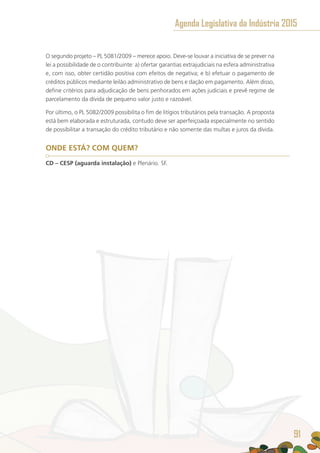 O segundo projeto – PL 5081/2009 – merece apoio. Deve-se louvar a iniciativa de se prever na
lei a possibilidade de o contribuinte: a) ofertar garantias extrajudiciais na esfera administrativa
e, com isso, obter certidão positiva com efeitos de negativa; e b) efetuar o pagamento de
créditos públicos mediante leilão administrativo de bens e dação em pagamento. Além disso,
define critérios para adjudicação de bens penhorados em ações judiciais e prevê regime de
parcelamento da dívida de pequeno valor justo e razoável.
Por último, o PL 5082/2009 possibilita o fim de litígios tributários pela transação. A proposta
está bem elaborada e estruturada, contudo deve ser aperfeiçoada especialmente no sentido
de possibilitar a transação do crédito tributário e não somente das multas e juros da dívida.
ONDE ESTÁ? COM QUEM?
CD – CESP (aguarda instalação) e Plenário. SF.
Agenda Legislativa da Indústria 2015
91
 