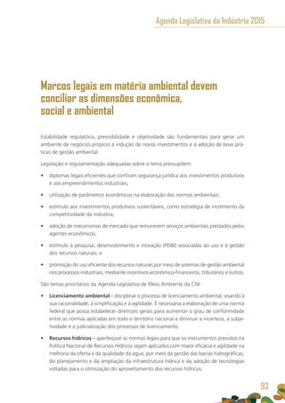 Marcos legais em matéria ambiental devem
conciliar as dimensões econômica,
social e ambiental
Estabilidade regulatória, previsibilidade e objetividade são fundamentais para gerar um
ambiente de negócios propício à indução de novos investimentos e à adoção de boas prá-
ticas de gestão ambiental.
Legislação e regulamentação adequadas sobre o tema pressupõem:
•	 diplomas legais eficientes que confiram segurança jurídica aos investimentos produtivos
e aos empreendimentos industriais;
•	 utilização de parâmetros econômicos na elaboração das normas ambientais;
•	 estímulo aos investimentos produtivos sustentáveis, como estratégia de incremento da
competitividade da indústria;
•	 adoção de mecanismos de mercado que remunerem serviços ambientais prestados pelos
agentes econômicos;
•	 estímulo à pesquisa, desenvolvimento e inovação (PDI) associadas ao uso e à gestão
dos recursos naturais; e
•	 promoção do uso eficiente dos recursos naturais por meio de sistemas de gestão ambiental
nos processos industriais, mediante incentivos econômico-financeiros, tributários e outros.
São temas prioritários da Agenda Legislativa de Meio Ambiente da CNI:
•	 Licenciamento ambiental – disciplinar o processo de licenciamento ambiental, visando à
sua racionalidade, à simplificação e à agilidade. É necessária a elaboração de uma norma
federal que possa estabelecer diretrizes gerais para aumentar o grau de conformidade
entre as normas aplicadas em todo o território nacional e diminuir a incerteza, a subje-
tividade e a judicialização dos processos de licenciamento.
•	 Recursos hídricos – aperfeiçoar as normas legais para que os instrumentos previstos na
Política Nacional de Recursos Hídricos sejam aplicados com maior eficácia e agilidade na
melhoria da oferta e da qualidade da água, por meio da gestão das bacias hidrográficas,
do planejamento e da ampliação da infraestrutura hídrica e da adoção de tecnologias
voltadas para o otimização do aproveitamento dos recursos hídricos.
Agenda Legislativa da Indústria 2015
93
 