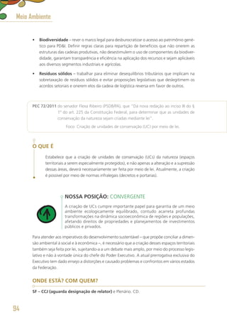 •	 Biodiversidade – rever o marco legal para desburocratizar o acesso ao patrimônio gené-
tico para PDI. Definir regras claras para repartição de benefícios que não onerem as
estruturas das cadeias produtivas, não desestimulem o uso de componentes da biodiver-
didade, garantam transparência e eficiência na aplicação dos recursos e sejam aplicáveis
aos diversos segmentos industriais e agrícolas.
•	 Resíduos sólidos – trabalhar para eliminar desequilíbrios tributários que implicam na
sobretaxação de resíduos sólidos e evitar proposições legislativas que deslegitimem os
acordos setoriais e onerem elos da cadeia de logística reversa em favor de outros.
PEC 72/2011 do senador Flexa Ribeiro (PSDB/PA), que “Dá nova redação ao inciso III do §
1º do art. 225 da Constituição Federal, para determinar que as unidades de
conservação da natureza sejam criadas mediante lei”.
	 Foco: Criação de unidades de conservação (UC) por meio de lei.
O QUE É
Estabelece que a criação de unidades de conservação (UCs) da natureza (espaços
territoriais a serem especialmente protegidos), e não apenas a alteração e a supressão
dessas áreas, deverá necessariamente ser feita por meio de lei. Atualmente, a criação
é possível por meio de normas infralegais (decretos e portarias).
NOSSA POSIÇÃO: CONVERGENTE
A criação de UCs cumpre importante papel para garantia de um meio
ambiente ecologicamente equilibrado, contudo acarreta profundas
transformações na dinâmica socioeconômica de regiões e populações,
afetando direitos de propriedades e planejamentos de investimentos
públicos e privados.
Para atender aos imperativos do desenvolvimento sustentável – que propõe conciliar a dimen-
são ambiental à social e à econômica –, é necessário que a criação desses espaços territoriais
também seja feita por lei, sujeitando-a a um debate mais amplo, por meio do processo legis-
lativo e não à vontade única do chefe do Poder Executivo. A atual prerrogativa exclusiva do
Executivo tem dado ensejo a distorções e causado problemas e confrontos em vários estados
da Federação.
ONDE ESTÁ? COM QUEM?
SF – CCJ (aguarda designação de relator) e Plenário. CD.
Meio Ambiente
94
 