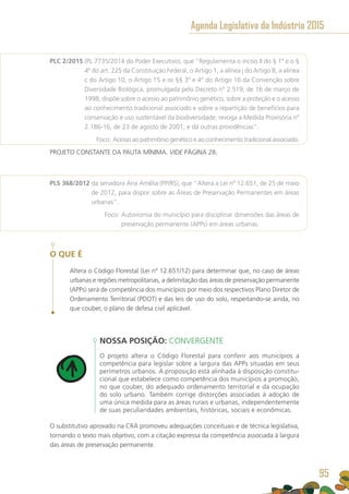 PLC 2/2015 (PL 7735/2014 do Poder Executivo), que “Regulamenta o inciso II do § 1º e o §
4º do art. 225 da Constituição Federal, o Artigo 1, a alínea j do Artigo 8, a alínea
c do Artigo 10, o Artigo 15 e os §§ 3º e 4º do Artigo 16 da Convenção sobre
Diversidade Biológica, promulgada pelo Decreto nº 2.519, de 16 de março de
1998; dispõe sobre o acesso ao patrimônio genético, sobre a proteção e o acesso
ao conhecimento tradicional associado e sobre a repartição de benefícios para
conservação e uso sustentável da biodiversidade; revoga a Medida Provisória nº
2.186-16, de 23 de agosto de 2001; e dá outras providências”.
	 Foco: Acesso ao patrimônio genético e ao conhecimento tradicional associado.
PROJETO CONSTANTE DA PAUTA MÍNIMA. VIDE PÁGINA 28.
PLS 368/2012 da senadora Ana Amélia (PP/RS), que “Altera a Lei nº 12.651, de 25 de maio
de 2012, para dispor sobre as Áreas de Preservação Permanentes em áreas
urbanas”.
	 Foco: Autonomia do município para disciplinar dimensões das áreas de
preservação permanente (APPs) em áreas urbanas.
O QUE É
Altera o Código Florestal (Lei nº 12.651/12) para determinar que, no caso de áreas
urbanas e regiões metropolitanas, a delimitação das áreas de preservação permanente
(APPs) será de competência dos municípios por meio dos respectivos Plano Diretor de
Ordenamento Territorial (PDOT) e das leis de uso do solo, respeitando-se ainda, no
que couber, o plano de defesa civil aplicável.
NOSSA POSIÇÃO: CONVERGENTE
O projeto altera o Código Florestal para conferir aos municípios a
competência para legislar sobre a largura das APPs situadas em seus
perímetros urbanos. A proposição está alinhada à disposição constitu-
cional que estabelece como competência dos municípios a promoção,
no que couber, do adequado ordenamento territorial e da ocupação
do solo urbano. Também corrige distorções associadas à adoção de
uma única medida para as áreas rurais e urbanas, independentemente
de suas peculiaridades ambientais, históricas, sociais e econômicas.
O substitutivo aprovado na CRA promoveu adequações conceituais e de técnica legislativa,
tornando o texto mais objetivo, com a citação expressa da competência associada à largura
das áreas de preservação permanente.
Agenda Legislativa da Indústria 2015
95
 