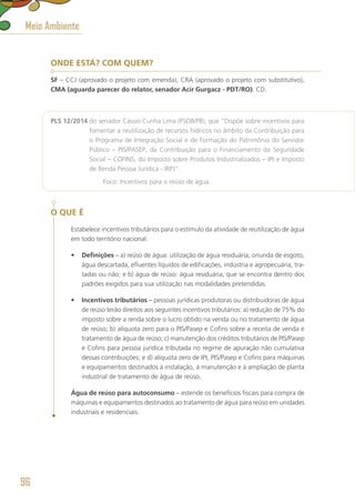 ONDE ESTÁ? COM QUEM?
SF – CCJ (aprovado o projeto com emenda), CRA (aprovado o projeto com substitutivo),
CMA (aguarda parecer do relator, senador Acir Gurgacz - PDT/RO). CD.
PLS 12/2014 do senador Cássio Cunha Lima (PSDB/PB), que “Dispõe sobre incentivos para
fomentar a reutilização de recursos hídricos no âmbito da Contribuição para
o Programa de Integração Social e de Formação do Patrimônio do Servidor
Público – PIS/PASEP, da Contribuição para o Financiamento da Seguridade
Social – COFINS, do Imposto sobre Produtos Industrializados – IPI e Imposto
de Renda Pessoa Jurídica - IRPJ”.
	 Foco: Incentivos para o reúso de água.
O QUE É
Estabelece incentivos tributários para o estímulo da atividade de reutilização de água
em todo território nacional.
•	 Definições – a) reúso de água: utilização de água residuária, oriunda de esgoto,
água descartada, efluentes líquidos de edificações, indústria e agropecuária, tra-
tadas ou não; e b) água de reúso: água residuária, que se encontra dentro dos
padrões exigidos para sua utilização nas modalidades pretendidas.
•	 Incentivos tributários – pessoas jurídicas produtoras ou distribuidoras de água
de reúso terão direitos aos seguintes incentivos tributários: a) redução de 75% do
imposto sobre a renda sobre o lucro obtido na venda ou no tratamento de água
de reúso; b) alíquota zero para o PIS/Pasep e Cofins sobre a receita de venda e
tratamento de água de reúso; c) manutenção dos créditos tributários de PIS/Pasep
e Cofins para pessoa jurídica tributada no regime de apuração não cumulativa
dessas contribuições; e d) alíquota zero de IPI, PIS/Pasep e Cofins para máquinas
e equipamentos destinados à instalação, à manutenção e à ampliação de planta
industrial de tratamento de água de reúso.
Água de reúso para autoconsumo – estende os benefícios fiscais para compra de
máquinas e equipamentos destinados ao tratamento de água para reúso em unidades
industriais e residenciais.
Meio Ambiente
96
 
