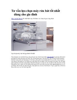 Tư vấn lựa chọn máy rửa bát tốt nhất
dùng cho gia đình
Máy rửa bát Bosch tốt nhất hiện nay. Đã được các chuyên gia công nhận
Lựa chọn máy rửa bát gia đình tốt nhất
Theo hiệp hội sản xuất thiết bị gia dụng thế giới ước tính thì một chiếc máy rửa bát sẽ giúp bạn tiết kiệm 4
giờ đồng hồ trong một tuần cho công việc rửa bát hàng ngày. Trên thế giới, máy rửa bát là thiết bị không
thể thiếu trong mỗi căn bếp nhưng ở Việt Nam, chúng vẫn còn là những thiết bị xa xỉ đối với đa số người
tiêu dùng do giá thành cao tới hàng chục triệu đồng mỗi sản phẩm. Hơn nữa người tiêu dùng Việt vẫn nghĩ
phương pháp rửa bát thủ công không mất nhiều thời gian và công sức nên việc đầu tư tiền cho máy rửa bát
không được chú ý nhiều. Do đó không nhiều người biết cách chọn mua một chiếc máy rửa bát ưng ý cả về
giá thành, mẫu mã lẫn các tính năng hay công nghệ rửa của máy. Dưới đây là 10 gợi ý giúp bạn có thể mua
được chiếc máy rửa bát thích hợp nhất
 