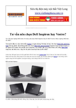 ------------------------------------------
Tư vấn nên chọn Dell Inspiron hay Vostro?
Tư vấn mua laptop Dell dưới 18 triệu, nên mua Dell Inspiron hay là Dell Vostro. Mua Laptop Dell nào
tốt nhất?
Tôi muốn đầu tư vào một chiếc laptop có giá chừng 18 triệu trở lại, tôi chọn Máy tính xách tay
Dell nhưng phân vân không biết nên mua May tinh xach tay Dell Inspiron hay là Dell Vostro vì
tôi nghe nói Vostro tốt và bền hơn Inspiron, tuy nhiên vẫn có ý kiến khác cho rằng Mtxt Dell
inspiron sài bền hơn. Vậy thì tôi phải mua loại nào là tốt nhất?
Chào bạn. Để giúp bạn có một quyết định tốt khi chọn mua Laptop Dell, tôi xin đưa ra các nhận xét sau đây.
Nhận xét này được tổng hợp từ các nhận xét của các chuyên gia reviews (đánh giá) laptop ở các trang nước
ngoài cộng với kinh nghiệm của người dùng, cách riêng là đối với cá nhân tôi.
Đối với Dell Vostro:
Ưu điểm: Kiểu dáng bắt mắt, mỏng, nhẹ, cứng cáp, tạo cảm giác sang trọng, cao cấp.
1
Siêu thị điện máy nội thất Việt Long
www.vietlongplaza.com.vn
 