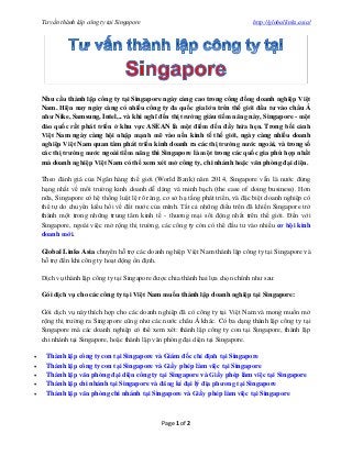 Tư vấn thành lập công ty tại Singapore http://globallinks.asia/
Page 1 of 2
Nhu cầu thành lập công ty tại Singapore ngày càng cao trong công đồng doanh nghiệp Việt
Nam. Hiện nay ngày càng có nhiều công ty đa quốc gia lớn trên thế giới đầu tư vào châu Á
như Nike, Samsung, Intel,.. và khi nghĩ đến thị trường giàu tiềm năng này, Singapore - một
đảo quốc rất phát triển ở khu vực ASEAN là một điểm đến đầy hứa hẹn. Trong bối cảnh
Việt Nam ngày càng hội nhập mạnh mẽ vào nền kinh tế thế giới, ngày càng nhiều doanh
nghiệp Việt Nam quan tâm phát triển kinh doanh ra các thị trường nước ngoài, và trong số
các thị trường nước ngoài tiềm năng thì Singapore là một trong các quốc gia phù hợp nhất
mà doanh nghiệp Việt Nam có thể xem xét mở công ty, chi nhánh hoặc văn phòng đại diện.
Theo đánh giá của Ngân hàng thế giới (World Bank) năm 2014, Singapore vẫn là nước đứng
hạng nhất về môi trường kinh doanh dễ dàng và minh bạch (the ease of doing business). Hơn
nữa, Singapore có hệ thống luật lệ rõ ràng, cơ sở hạ tầng phát triển, và đặc biệt doanh nghiệp có
thể tự do chuyển kiều hối về đất nước của mình. Tất cả những điều trên đã khiến Singapore trở
thành một trong những trung tâm kinh tế - thương mại sôi động nhất trên thế giới. Đến với
Singapore, ngoài việc mở rộng thị trường, các công ty còn có thể đầu tư vào nhiều cơ hội kinh
doanh mới.
Global Links Asia chuyên hỗ trợ các doanh nghiệp Việt Nam thành lập công ty tại Singapore và
hỗ trợ đến khi công ty hoạt động ổn định.
Dịch vụ thành lập công ty tại Singapore được chia thành hai lựa chọn chính như sau:
Gói dịch vụ cho các công ty tại Việt Nam muốn thành lập doanh nghiệp tại Singapore:
Gói dịch vụ này thích hợp cho các doanh nghiệp đã có công ty tại Việt Nam và mong muốn mở
rộng thị trường ra Singapore cũng như các nước châu Á khác. Có ba dạng thành lập công ty tại
Singapore mà các doanh nghiệp có thể xem xét: thành lập công ty con tại Singapore, thành lập
chi nhánh tại Singapore, hoặc thành lập văn phòng đại diện tại Singapore.
 Thành lập công ty con tại Singapore và Giám đốc chỉ định tại Singapore
 Thành lập công ty con tại Singapore và Giấy phép làm việc tại Singapore
 Thành lập văn phòng đại diện công ty tại Singapore và Giấy phép làm việc tại Singapore
 Thành lập chi nhánh tại Singapore và đăng kí đại lý địa phương tại Singapore
 Thành lập văn phòng chi nhánh tại Singapore và Giấy phép làm việc tại Singapore
 