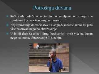  84% svih pušača u svetu živi u zemljama u razvoju i u
zemljama čije su ekonomije u tranziciji
 Najsiromašnija domaćinstva u Bangladešu troše skoro 10 puta
više na duvan nego na obrazovanje.
 U Indiji deca sa ulice i drugi beskućnici, troše više na duvan
nego na hranu, obrazovanje ili štednju.
 