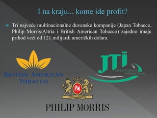  Tri najveće multinacionalne duvanske kompanije (Japan Tobacco,
Philip Morris/Altria i British American Tobacco) zajedno imaju
prihod veći od 121 milijardi američkih dolara.
 