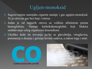  Sagorevanjem sastojaka cigareta nastaje i gas ugnjen-monoksid.
To je otrovan gas bez boje i mirisa.
 Jedan je od najjačih otrova sa velikim afinitetom prema
hemoglobinu. Nastaje karbokshemoglobin koji blokira
snabdevanje celog organizma kiseonikom.
 Ukoliko dođe do trovanja javlja se glavobolja, vrtoglavica,
poremećaj u disanju i grčenje krvnih sudova, a nakon toga i smrt.
 