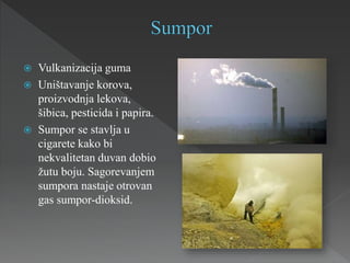 Vulkanizacija guma
 Uništavanje korova,
proizvodnja lekova,
šibica, pesticida i papira.
 Sumpor se stavlja u
cigarete kako bi
nekvalitetan duvan dobio
žutu boju. Sagorevanjem
sumpora nastaje otrovan
gas sumpor-dioksid.
 