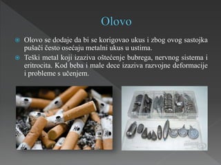  Olovo se dodaje da bi se korigovao ukus i zbog ovog sastojka
pušači često osećaju metalni ukus u ustima.
 Teški metal koji izaziva oštećenje bubrega, nervnog sistema i
eritrocita. Kod beba i male dece izaziva razvojne deformacije
i probleme s učenjem.
 