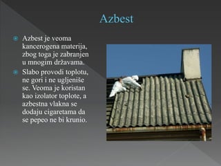  Azbest je veoma
kancerogena materija,
zbog toga je zabranjen
u mnogim državama.
 Slabo provodi toplotu,
ne gori i ne ugljeniše
se. Veoma je koristan
kao izolator toplote, a
azbestna vlakna se
dodaju cigaretama da
se pepeo ne bi krunio.
 