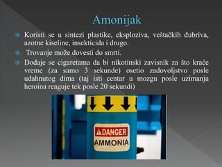  Koristi se u sintezi plastike, eksploziva, veštačkih đubriva,
azotne kiseline, insekticida i drugo.
 Trovanje može dovesti do smrti.
 Dodaje se cigaretama da bi nikotinski zavisnik za što kraće
vreme (za samo 3 sekunde) osetio zadovoljstvo posle
udahnutog dima (taj isti centar u mozgu posle uzimanja
heroina reaguje tek posle 20 sekundi)
 