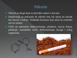  Nikotin je droga koja se prirodno nalazi u duvanu.
 Istraživanja su pokazala da nikotin ima isti uticaj na mozak
kao heroin i kokain. Oslabađa hormone koji utiču na centralni
nervni sistem.
 Utiče na seksualno funkcionisanje, plodnost, razvoj fetusa,
pobačaje, neonatalne smrti, funkcionisanje mozga i celog
organizma.
 