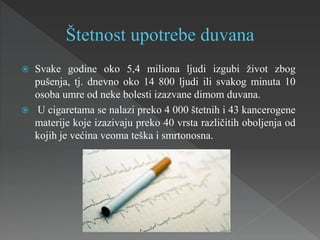  Svake godine oko 5,4 miliona ljudi izgubi život zbog
pušenja, tj. dnevno oko 14 800 ljudi ili svakog minuta 10
osoba umre od neke bolesti izazvane dimom duvana.
 U cigaretama se nalazi preko 4 000 štetnih i 43 kancerogene
materije koje izazivaju preko 40 vrsta različitih oboljenja od
kojih je većina veoma teška i smrtonosna.
 