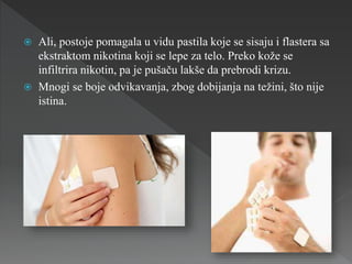  Ali, postoje pomagala u vidu pastila koje se sisaju i flastera sa
ekstraktom nikotina koji se lepe za telo. Preko kože se
infiltrira nikotin, pa je pušaču lakše da prebrodi krizu.
 Mnogi se boje odvikavanja, zbog dobijanja na težini, što nije
istina.
 