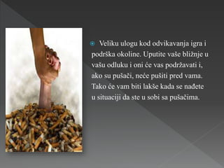  Veliku ulogu kod odvikavanja igra i
podrška okoline. Uputite vaše bližnje u
vašu odluku i oni će vas podržavati i,
ako su pušači, neće pušiti pred vama.
Tako će vam biti lakše kada se nađete
u situaciji da ste u sobi sa pušačima.
 