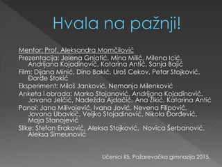 Mentor: Prof. Aleksandra Momčilović
Prezentacija: Jelena Gnjatić, Mina Milić, Milena Icić,
Andrijana Kojadinović, Katarina Antić, Sanja Bajić
Film: Dijana Minić, Dino Bakić, Uroš Cekov, Petar Stojković,
Đorđe Stokić
Eksperiment: Miloš Janković, Nemanja Milenković
Anketa i obrada: Marko Stojanović, Andrijana Kojadinović,
Jovana Jelčić, Nadežda Ajdačić, Ana Žikić, Katarina Antić
Panoi: Jana Milivojević, Ivana Jović, Nevena Filipović,
Jovana Ubavkić, Veljko Stojadinović, Nikola Đorđević,
Maja Stanojević
Slike: Stefan Eraković, Aleksa Stojković, Novica Šerbanović,
Aleksa Simeunović
Učenici II5, Požarevačka gimnazija 2015.
 