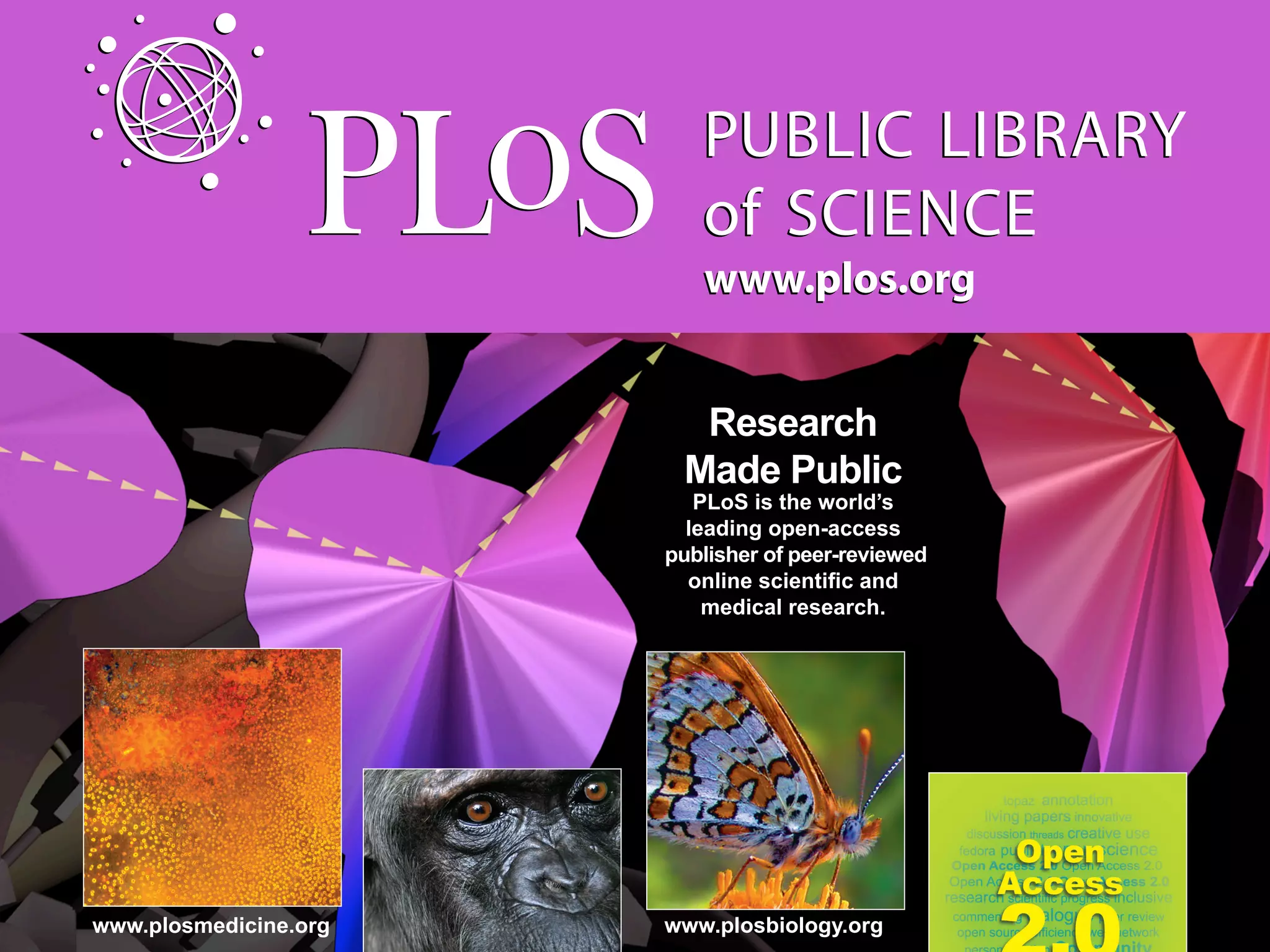 www.plos.org


                         Research
                        Made Public
                          PLoS is the world’s
                         leading open-access
                       publisher of peer-reviewed
                         online scientiﬁc and
                           medical research.




www.plosmedicine.org   www.plosbiology.org
 