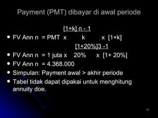 Payment (PMT) dibayar di awal periode [ 1+k] n - 1 FV Ann n  = PMT  x  k x  [1+k]   [1+20%]3 -1 FV Ann n  = 1 juta x  20%  x  [1+ 20%] FV Ann n  = 4.368.000 Simpulan: Payment awal > akhir periode Tabel tidak dapat dipakai untuk menghitung annuity doe. 