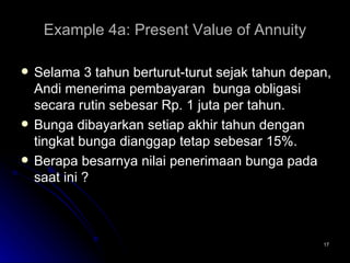 Example 4a: Present Value of Annuity Selama 3 tahun berturut-turut sejak tahun depan, Andi menerima pembayaran  bunga obligasi secara rutin sebesar Rp. 1 juta per tahun.  Bunga dibayarkan setiap akhir tahun dengan tingkat bunga dianggap tetap sebesar 15%. Berapa besarnya nilai penerimaan bunga pada saat ini ? 