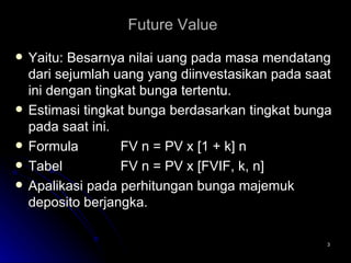 Future Value   Yaitu: Besarnya nilai uang pada masa mendatang dari sejumlah uang yang diinvestasikan pada saat ini dengan tingkat bunga tertentu. Estimasi tingkat bunga berdasarkan tingkat bunga pada saat ini. Formula FV n = PV x [1 + k] n Tabel FV n = PV x [FVIF, k, n] Apalikasi pada perhitungan bunga majemuk deposito berjangka. 