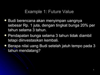 Example 1: Future Value   Budi berencana akan menyimpan uangnya sebesar Rp. 1 juta, dengan tingkat bunga 20% per tahun selama 3 tahun.  Pendapatan bunga selama 3 tahun tidak diambil tetapi diinvestasikan kembali.  Berapa nilai uang Budi setelah jatuh tempo pada 3 tahun mendatang? 