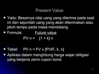 Present Value Yaitu: Besarnya nilai uang yang diterima pada saat ini dari sejumlah uang yang akan diterimakan atau jatuh tempo pada masa mendatang. Formula:   Future value PV n =  [1 + k] n Tabel:  PV n = FV x [PVIF, k, n] Aplikasi dalam menghitung harga wajar obligasi yang berjenis zerro cupon bond. 