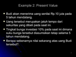Example 2:  Present Value Budi akan menerima uang senilai Rp.10 juta pada 5 tahun mendatang.  Uang tersebut merupakan jatuh tempo dari sekuritas yang dibeli pada saat ini. Tingkat bunga investasi 10% pada saat ini dimana suku bunga tersebut diasumsikan tetap selama 5 tahun mendatang.  Berapa sebenarnya nilai sekarang atas uang Budi tersebut?. 