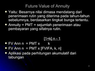 Future Value of Annuity Yaitu: Besarnya nilai dimasa mendatang dari penerimaan rutin yang diterima pada tahun-tahun sebelumnya, berdasarkan tingkat bunga tertentu.  Annuity = PMT = sejumlah penerimaan atau pembayaran yang sifatnya rutin.   [1+k] n - 1 FV Ann n  = PMT x  k FV Ann n  = PMT x [FVIFA, k, n] Aplikasi pada perhitungan akumulatif dari tabungan 
