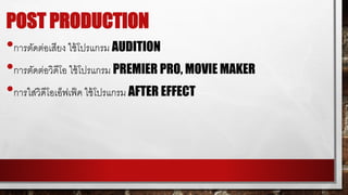 POST PRODUCTION
•การตบดต่อเสียง ใชม้โปรแกรม AUDITION
•การตบดต่อวิดีโอ ใชม้โปรแกรม PREMIER PRO, MOVIE MAKER
•การใส่วิดีโอเอ็ฟเฟ็ค ใชม้โปรแกรม AFTER EFFECT
 