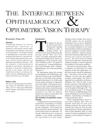 THE INTERFACE BETWEEN
OPHTHALMOLOGY
OPTOMETRIC VISION THERAPY
                                                                                                 &
n Leonard J. Press, O.D.                        Introduction                                   Orthoptics had its heyday from early to




                                                T
                                                                                               mid-20th century, but was gradually
Abstract                                                           he impetus for this pa-     transformed from an active therapeutic
Considerable disparity lies between                                per stems in part from a    service into a marginal service. The num-
o p h th alm ologic impressions of                                 meeting that I attended     ber of certified orthoptists in the United
optometric vision therapy, and the reality                         on March 21, 2001, in       States dwindled, and those remaining pro-
of optometric vision therapy as practiced                          Orlando, Florida. Re-       gressively engaged in assisting with pre
in the United States. The viewpoint shared      viewed in a prior issue of this journal, the   and post strabismus surgical measure-
by ophthalmology in particular, and the         meeting entitled “Why Can’t EYE                ments and monitoring rather than in per-
medical field in general, is one that is fil-   Learn?” was jointly sponsored by Jeffer-       forming non-surgical therapeutic
tered through organizational policy state-      son Medical College and the Section on         services. The service itself was diluted
ments and the isolated experiences of           Ophthalmology of the American Acad-            from an active approach to amblyopia and
influential individual practitioners. This      emy of Pediatrics (AAP).1 The subtitle of      strabismus therapy to a passive approach
has resulted in a skewed portrayal of           this meeting was: “Learning Differences        for a handful of convergence problems.
optometric vision therapy. The purpose of       and Visual Perception from a Pediatric            This raises an obvious question. Why,
this paper is to present a balanced per-        Ophthalmology and Neuro-psychology             if orthoptics was efficacious for a broad
spective on this subject, and one that          Perspective.”                                  spectrum of binocular applications, was
should be of assistance in creating an in-         My participation during this meeting        the field virtually vacated by ophthalmol-
terface between ophthalmology and op-           was serendipitous. Dr. Harold Koller, who      ogy? The answer, to be succinct, is that
tometry that better serves the public.          I had known from my days in the Philadel-      orthoptics was more than most ophthal-
                                                phia area, was the Chair of the meeting.       mologists could manage. This belief is
                                                During his presentation, Dr. Koller made       supported by an authoritative textbook on
Editor’s note                                   several passing references to Optometry        Orthoptics from 1949 by Mary Everist
This article originally appeared in Binoc-      and vision therapy. Following his invita-      Kramer, supervisor of the Orthoptics De-
ular Vision & Strabismus Quarterly,             tion to me to give a short [impromptu] pre-    partment at the George Washington Uni-
2002; 17(1):6-11. We wish to thank editor,      sentation on the subject, I joined the group   versity Hospital in Washington, DC.3 The
Paul E. Romano, MD, MS for his permis-          on the podium for a panel discussion. The      text was edited by Ernest A. W. Shepard,
sion to reprint.                                questions to me from the audience              M.D., Professor of Ophthalmology at the
                                                touched on six areas of concern that I will    George Washington University School of
                                                address at the end of this paper.              Medicine. In the Preface, we find the fol-
                                                The evolution of optometric vision             lowing candid observation:
                                                therapy                                           “When ophthalmologists discuss or
                                                   To appreciate the science and substance     write about orthoptics, their views are
                                                of optometric vision therapy, it is insight-   generally based upon the work of an
                                                ful to consider vision therapy as an out-      orthoptic technician, the results of whose
                                                growth of orthoptics. This evolution has       work they have observed. Since few oph-
                                                been chronicled in detail elsewhere,2 and      thalmologists have had the opportunity to
                                                several points need to be elaborated. Al-      observe good orthoptists, there is a wide
                                                though ophthalmologists pioneered              variance of opinion regarding the role of
                                                orthoptics, it was neither cost-effective      orthoptics in the treatment of ocular im-
                                                nor time-effective in their hands.             balances.”


Journal of Behavioral Optometry                                                                            Volume 13/2002/Number 2/Page 37
 