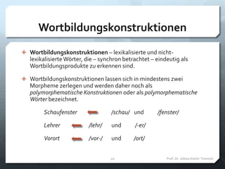 Wortbildungskonstruktionen
 Wortbildungskonstruktionen – lexikalisierte und nicht-
lexikalisierteWörter, die – synchron betrachtet – eindeutig als
Wortbildungsprodukte zu erkennen sind.
 Wortbildungskonstruktionen lassen sich in mindestens zwei
Morpheme zerlegen und werden daher noch als
polymorphematische Konstruktionen oder als polymorphematische
Wörter bezeichnet.
Schaufenster /schau/ und /fenster/
Lehrer /lehr/ und /-er/
Vorort /vor-/ und /ort/
Prof. Dr. Jelena Kostić-Tomović10
 