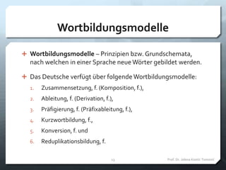 Wortbildungsmodelle
 Wortbildungsmodelle – Prinzipien bzw. Grundschemata,
nach welchen in einer Sprache neue Wörter gebildet werden.
 Das Deutsche verfügt über folgende Wortbildungsmodelle:
1. Zusammensetzung, f. (Komposition, f.),
2. Ableitung, f. (Derivation, f.),
3. Präfigierung, f. (Präfixableitung, f.),
4. Kurzwortbildung, f.,
5. Konversion, f. und
6. Reduplikationsbildung, f.
Prof. Dr. Jelena Kostić-Tomović13
 