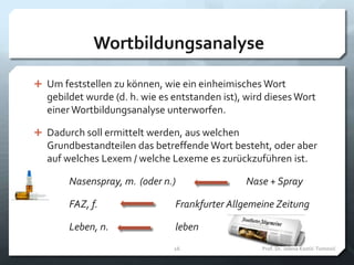 Wortbildungsanalyse
 Um feststellen zu können, wie ein einheimisches Wort
gebildet wurde (d. h. wie es entstanden ist), wird dieses Wort
einer Wortbildungsanalyse unterworfen.
 Dadurch soll ermittelt werden, aus welchen
Grundbestandteilen das betreffende Wort besteht, oder aber
auf welches Lexem / welche Lexeme es zurückzuführen ist.
Nasenspray, m. (oder n.) Nase + Spray
FAZ, f. Frankfurter Allgemeine Zeitung
Leben, n. leben
Prof. Dr. Jelena Kostić-Tomović16
 
