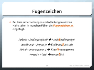 Fugenzeichen
 Bei Zusammensetzungen und Ableitungen wird an
Nahtstellen in manchen Fällen ein Fugenzeichen, n.
eingefügt.
/arbeit/ + /bedingung(en)/  Arbeitsbedingungen
/erklärung/ + /versuch/  Erklärungsversuch
/krise/ + /management/  Krisenmanagement
/wesn/ + /-lich/  wesentlich
Prof. Dr. Jelena Kostić-Tomović28
 