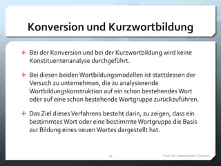 Konversion und Kurzwortbildung
 Bei der Konversion und bei der Kurzwortbildung wird keine
Konstituentenanalyse durchgeführt.
 Bei diesen beiden Wortbildungsmodellen ist stattdessen der
Versuch zu unternehmen, die zu analysierende
Wortbildungskonstruktion auf ein schon bestehendes Wort
oder auf eine schon bestehende Wortgruppe zurückzuführen.
 Das Ziel diesesVerfahrens besteht darin, zu zeigen, dass ein
bestimmtes Wort oder eine bestimmteWortgruppe die Basis
zur Bildung eines neuenWortes dargestellt hat.
Prof. Dr. Jelena Kostić-Tomović37
 