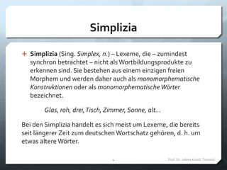 Simplizia
 Simplizia (Sing. Simplex, n.) – Lexeme, die – zumindest
synchron betrachtet – nicht alsWortbildungsprodukte zu
erkennen sind. Sie bestehen aus einem einzigen freien
Morphem und werden daher auch als monomorphematische
Konstruktionen oder als monomorphematische Wörter
bezeichnet.
Glas, roh, drei,Tisch, Zimmer, Sonne, alt...
Bei den Simplizia handelt es sich meist um Lexeme, die bereits
seit längerer Zeit zum deutschen Wortschatz gehören, d. h. um
etwas ältere Wörter.
Prof. Dr. Jelena Kostić-Tomović4
 