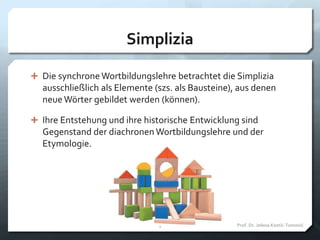 Simplizia
 Die synchrone Wortbildungslehre betrachtet die Simplizia
ausschließlich als Elemente (szs. als Bausteine), aus denen
neue Wörter gebildet werden (können).
 Ihre Entstehung und ihre historische Entwicklung sind
Gegenstand der diachronen Wortbildungslehre und der
Etymologie.
Prof. Dr. Jelena Kostić-Tomović5
 