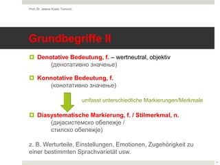 Grundbegriffe II
 Denotative Bedeutung, f. – wertneutral, objektiv
(денотативно значење)
 Konnotative Bedeutung, f.
(конотативно значење)
 Diasystematische Markierung, f. / Stilmerkmal, n.
(дијасистемско обележје /
стилско обележје)
z. B. Werturteile, Einstellungen, Emotionen, Zugehörigkeit zu
einer bestimmten Sprachvarietät usw.
Prof. Dr. Jelena Kostić Tomović
11
umfasst unterschiedliche Markierungen/Merkmale
 