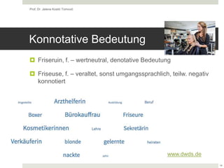 Konnotative Bedeutung
 Friseruin, f. – wertneutral, denotative Bedeutung
 Friseuse, f. – veraltet, sonst umgangssprachlich, teilw. negativ
konnotiert
Prof. Dr. Jelena Kostić Tomović
14
www.dwds.de
 