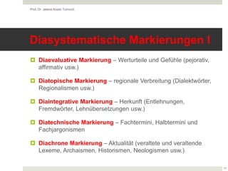Diasystematische Markierungen I
 Diaevaluative Markierung – Werturteile und Gefühle (pejorativ,
affirmativ usw.)
 Diatopische Markierung – regionale Verbreitung (Dialektwörter,
Regionalismen usw.)
 Diaintegrative Markierung – Herkunft (Entlehnungen,
Fremdwörter, Lehnübersetzungen usw.)
 Diatechnische Markierung – Fachtermini, Halbtermini und
Fachjargonismen
 Diachrone Markierung – Aktualität (veraltete und veraltende
Lexeme, Archaismen, Historismen, Neologismen usw.)
Prof. Dr. Jelena Kostić Tomović
17
 