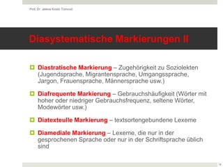 Diasystematische Markierungen II
 Diastratische Markierung – Zugehörigkeit zu Soziolekten
(Jugendsprache, Migrantensprache, Umgangssprache,
Jargon, Frauensprache, Männersprache usw.)
 Diafrequente Markierung – Gebrauchshäufigkeit (Wörter mit
hoher oder niedriger Gebrauchsfrequenz, seltene Wörter,
Modewörter usw.)
 Diatexteulle Markierung – textsortengebundene Lexeme
 Diamediale Markierung – Lexeme, die nur in der
gesprochenen Sprache oder nur in der Schriftsprache üblich
sind
Prof. Dr. Jelena Kostić Tomović
18
 