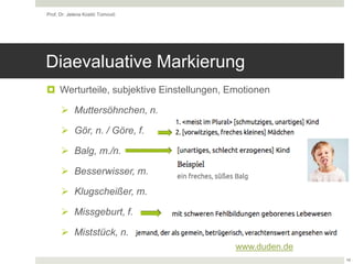 Diaevaluative Markierung
 Werturteile, subjektive Einstellungen, Emotionen
 Muttersöhnchen, n.
 Gör, n. / Göre, f.
 Balg, m./n.
 Besserwisser, m.
 Klugscheißer, m.
 Missgeburt, f.
 Miststück, n.
Prof. Dr. Jelena Kostić Tomović
19
www.duden.de
 