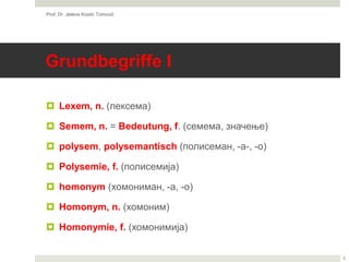 Grundbegriffe I
 Lexem, n. (лексема)
 Semem, n. = Bedeutung, f. (семема, значење)
 polysem, polysemantisch (полисеман, -а-, -о)
 Polysemie, f. (полисемија)
 homonym (хомониман, -а, -о)
 Homonym, n. (хомоним)
 Homonymie, f. (хомонимија)
Prof. Dr. Jelena Kostić Tomović
2
 