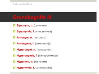 Grundbegriffe III
 Synonym, n. (синоним)
 Synonymie, f. (синонимија)
 Antonym, n. (антоним)
 Antonymie, f. (антонимија)
 Hyperonym, n. (хипероним)
 Hyperonymie, f. (хиперонимија)
 Hyponym, n. (хипоним)
 Hyponymie, f. (хипонимија)
Prof. Dr. Jelena Kostić Tomović
27
 